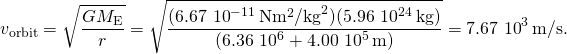 \[{v}_{\text{orbit}}=\sqrt{\frac{G{M}_{\text{E}}}{r}}=\sqrt{\frac{(6.67\,×\,{10}^{-11}\,\text{N}·{\text{m}}^{2}{\text{/kg}}^{2})(5.96\,×\,{10}^{24}\,\text{kg})}{(6.36\,×\,{10}^{6}+4.00\,×\,{10}^{5}\,\text{m})}}=7.67\,×\,{10}^{3}\,\text{m/s.}\]