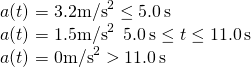 \[\begin{array}{cc} a(t)=3.2{\text{m/s}}^{2}\enspacet\le 5.0\,\text{s}\hfill \\ a(t)=1.5{\text{m/s}}^{2}\enspace5.0\,\text{s}\le t\le 11.0\,\text{s}\hfill \\ a(t)=0{\text{m/s}}^{2}\enspacet>11.0\,\text{s}\hfill \end{array}\]