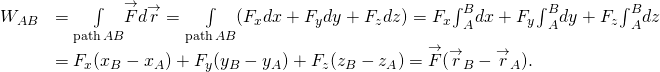 \[\begin{array}{cc}\hfill {W}_{AB}& =\underset{\text{path}\,AB}{\int }\overset{\to }{F}·d\overset{\to }{r}=\underset{\text{path}\,AB}{\int }({F}_{x}dx+{F}_{y}dy+{F}_{z}dz)={F}_{x}{\int }_{A}^{B}dx+{F}_{y}{\int }_{A}^{B}dy+{F}_{z}{\int }_{A}^{B}dz\hfill \\ & ={F}_{x}({x}_{B}-{x}_{A})+{F}_{y}({y}_{B}-{y}_{A})+{F}_{z}({z}_{B}-{z}_{A})=\overset{\to }{F}·({\overset{\to }{r}}_{B}-{\overset{\to }{r}}_{A}).\hfill \end{array}\]