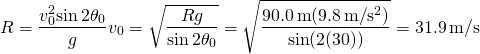 \[R=\frac{{v}_{0}^{2}\text{sin}\,2{\theta }_{0}}{g}⇒{v}_{0}=\sqrt{\frac{Rg}{\text{sin}\,2{\theta }_{0}}}=\sqrt{\frac{90.0\,\text{m}(9.8\,\text{m}\text{/}{\text{s}}^{2})}{\text{sin}(2(30\text{°}))}}=31.9\,\text{m}\text{/}\text{s}\]