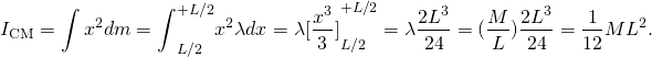 \[{I}_{\text{CM}}=\int {x}^{2}dm={\int }_{\text{−}L\text{/}2}^{+L\text{/}2}{x}^{2}\lambda dx=\lambda {[\frac{{x}^{3}}{3}]}_{\text{−}L\text{/}2}^{+L\text{/}2}=\lambda \frac{2{L}^{3}}{24}=(\frac{M}{L})\frac{2{L}^{3}}{24}=\frac{1}{12}M{L}^{2}.\]