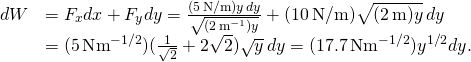 \[\begin{array}{cc}\hfill dW& ={F}_{x}dx+{F}_{y}dy=\frac{(5\,\text{N/m})y\,dy}{\sqrt{(2\,{\text{m}}^{-1})y}}+(10\,\text{N/m})\sqrt{(2\,\text{m})y}\,dy\hfill \\ & =(5\,\text{N}·{\text{m}}^{-1\text{/}2})(\frac{1}{\sqrt{2}}+2\sqrt{2})\sqrt{y}\,dy=(17.7\,\text{N}·{\text{m}}^{-1\text{/}2}){y}^{1\text{/}2}dy.\hfill \end{array}\]
