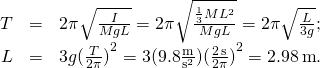 \[\begin{array}{ccc}\hfill T& =\hfill & 2\pi \sqrt{\frac{I}{MgL}}=2\pi \sqrt{\frac{\frac{1}{3}M{L}^{2}}{MgL}}=2\pi \sqrt{\frac{L}{3g}};\hfill \\ \hfill L& =\hfill & 3g{(\frac{T}{2\pi })}^{2}=3(9.8\frac{\text{m}}{{\text{s}}^{2}}){(\frac{2\,\text{s}}{2\pi })}^{2}=2.98\,\text{m}\text{.}\hfill \end{array}\]
