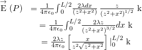 \begin{array}{cc}\hfill \stackrel{\to }{\text{E}}\left(P\right)& =\frac{1}{4\pi {\epsilon }_{0}}{\int }_{0}^{L\text{/}2}\frac{2\lambda dx}{\left({z}^{2}+{x}^{2}\right)}\phantom{\rule{0.2em}{0ex}}\frac{z}{{\left({z}^{2}+{x}^{2}\right)}^{1\text{/}2}}\stackrel{^}{\text{k}}\hfill \\ & =\frac{1}{4\pi {\epsilon }_{0}}{\int }_{0}^{L\text{/}2}\frac{2\lambda z}{{\left({z}^{2}+{x}^{2}\right)}^{3\text{/}2}}dx\stackrel{^}{\text{k}}\hfill \\ & =\frac{2\lambda z}{4\pi {\epsilon }_{0}}\left[\frac{x}{{z}^{2}\sqrt{{z}^{2}+{x}^{2}}}\right]{|}_{0}^{L\text{/}2}\stackrel{^}{\text{k}}\hfill \end{array}