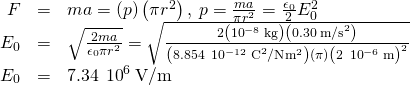 \begin{array}{ccc}\hfill F& =\hfill & ma=\left(p\right)\left(\pi {r}^{2}\right),\phantom{\rule{0.2em}{0ex}}p=\frac{ma}{\pi {r}^{2}}=\frac{{\epsilon }_{0}}{2}{E}_{0}^{2}\hfill \\ \hfill {E}_{0}& =\hfill & \sqrt{\frac{2ma}{{\epsilon }_{0}\pi {r}^{2}}}=\sqrt{\frac{2\left({10}^{-8}\phantom{\rule{0.2em}{0ex}}\text{kg}\right)\left(0.30{\phantom{\rule{0.2em}{0ex}}\text{m/s}}^{2}\right)}{\left(8.854\phantom{\rule{0.2em}{0ex}}×\phantom{\rule{0.2em}{0ex}}{10}^{-12}{\phantom{\rule{0.2em}{0ex}}\text{C}}^{2}\text{/}\text{N}·{\text{m}}^{2}\right)\left(\pi \right){\left(2\phantom{\rule{0.2em}{0ex}}×\phantom{\rule{0.2em}{0ex}}{10}^{-6}\phantom{\rule{0.2em}{0ex}}\text{m}\right)}^{2}}}\hfill \\ \hfill {E}_{0}& =\hfill & 7.34\phantom{\rule{0.2em}{0ex}}×\phantom{\rule{0.2em}{0ex}}{10}^{6}\phantom{\rule{0.2em}{0ex}}\text{V/m}\hfill \end{array}
