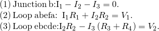 \begin{array}{}\\ \\ \\ \phantom{\rule{1em}{0ex}}\text{(1)}\phantom{\rule{0.2em}{0ex}}\text{Junction}\phantom{\rule{0.2em}{0ex}}b:{I}_{1}-{I}_{2}-{I}_{3}=0.\hfill \\ \phantom{\rule{1em}{0ex}}\text{(2)}\phantom{\rule{0.2em}{0ex}}\text{Loop}\phantom{\rule{0.2em}{0ex}}abefa:\phantom{\rule{0.5em}{0ex}}{I}_{1}{R}_{1}+{I}_{2}{R}_{2}={V}_{1}.\hfill \\ \phantom{\rule{1em}{0ex}}\text{(3)}\phantom{\rule{0.2em}{0ex}}\text{Loop}\phantom{\rule{0.2em}{0ex}}ebcde:{I}_{2}{R}_{2}-{I}_{3}\left({R}_{3}+{R}_{4}\right)={V}_{2}.\hfill \end{array}