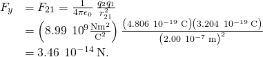 \begin{array}{cc}\hfill {F}_{y}& ={F}_{21}=\frac{1}{4\pi {\epsilon }_{0}}\phantom{\rule{0.2em}{0ex}}\frac{{q}_{2}{q}_{1}}{{r}_{21}^{2}}\hfill \\ & =\left(8.99\phantom{\rule{0.2em}{0ex}}×\phantom{\rule{0.2em}{0ex}}{10}^{9}\frac{\text{N}·{\text{m}}^{2}}{{\text{C}}^{2}}\right)\frac{\left(4.806\phantom{\rule{0.2em}{0ex}}×\phantom{\rule{0.2em}{0ex}}{10}^{-19}\phantom{\rule{0.2em}{0ex}}\text{C}\right)\left(3.204\phantom{\rule{0.2em}{0ex}}×\phantom{\rule{0.2em}{0ex}}{10}^{-19}\phantom{\rule{0.2em}{0ex}}\text{C}\right)}{{\left(2.00\phantom{\rule{0.2em}{0ex}}×\phantom{\rule{0.2em}{0ex}}{10}^{-7}\phantom{\rule{0.2em}{0ex}}\text{m}\right)}^{2}}\hfill \\ & =3.46\phantom{\rule{0.2em}{0ex}}×\phantom{\rule{0.2em}{0ex}}{10}^{-14}\phantom{\rule{0.2em}{0ex}}\text{N}.\hfill \end{array}