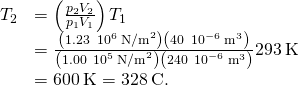 \begin{array}{cc}\hfill {T}_{2}& =\left(\frac{{p}_{2}{V}_{2}}{{p}_{1}{V}_{1}}\right){T}_{1}\hfill \\ & =\frac{\left(1.23\phantom{\rule{0.2em}{0ex}}×\phantom{\rule{0.2em}{0ex}}{10}^{6}{\phantom{\rule{0.2em}{0ex}}\text{N/m}}^{2}\right)\left(40\phantom{\rule{0.2em}{0ex}}×\phantom{\rule{0.2em}{0ex}}{10}^{-6}{\phantom{\rule{0.2em}{0ex}}\text{m}}^{3}\right)}{\left(1.00\phantom{\rule{0.2em}{0ex}}×\phantom{\rule{0.2em}{0ex}}{10}^{5}{\phantom{\rule{0.2em}{0ex}}\text{N/m}}^{2}\right)\left(240\phantom{\rule{0.2em}{0ex}}×\phantom{\rule{0.2em}{0ex}}{10}^{-6}{\phantom{\rule{0.2em}{0ex}}\text{m}}^{3}\right)}·293\phantom{\rule{0.2em}{0ex}}\text{K}\hfill \\ & =600\phantom{\rule{0.2em}{0ex}}\text{K}=328\phantom{\rule{0.2em}{0ex}}\text{°}\text{C}\text{.}\hfill \end{array}