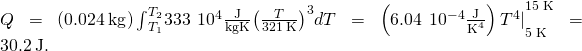 Rendered by QuickLaTeX.com Q=\left(0.024\phantom{\rule{0.2em}{0ex}}\text{kg}\right){\int }_{{T}_{1}}^{{T}_{2}}333\phantom{\rule{0.2em}{0ex}}×\phantom{\rule{0.2em}{0ex}}{10}^{4}\frac{\text{J}}{\text{kg}·\text{K}}{\left(\frac{T}{321\phantom{\rule{0.2em}{0ex}}\text{K}}\right)}^{3}dT={\left(6.04\phantom{\rule{0.2em}{0ex}}×\phantom{\rule{0.2em}{0ex}}{10}^{-4}\frac{\text{J}}{{\text{K}}^{4}}\right){T}^{4}|}_{5\phantom{\rule{0.2em}{0ex}}\text{K}}^{15\phantom{\rule{0.2em}{0ex}}\text{K}}=30.2\phantom{\rule{0.2em}{0ex}}\text{J}.