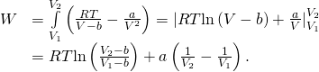 \begin{array}{cc}\hfill W& =\underset{{V}_{1}}{\overset{{V}_{2}}{\int }}\left(\frac{RT}{V-b}-\frac{a}{{V}^{2}}\right)={|RT\text{ln}\left(V-b\right)+\frac{a}{V}|}_{{V}_{1}}^{{V}_{2}}\hfill \\ & =RT\text{ln}\left(\frac{{V}_{2}-b}{{V}_{1}-b}\right)+a\left(\frac{1}{{V}_{2}}-\frac{1}{{V}_{1}}\right).\hfill \end{array}