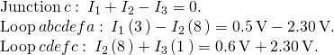 \begin{array}{c}\text{Junction}\phantom{\rule{0.2em}{0ex}}c:\phantom{\rule{0.2em}{0ex}}{I}_{1}+{I}_{2}-{I}_{3}=0.\hfill \\ \text{Loop}\phantom{\rule{0.2em}{0ex}}abcdefa:\phantom{\rule{0.2em}{0ex}}{I}_{1}\left(3\phantom{\rule{0.2em}{0ex}}\text{Ω}\right)-{I}_{2}\left(8\phantom{\rule{0.2em}{0ex}}\text{Ω}\right)=0.5\phantom{\rule{0.2em}{0ex}}\text{V}-2.30\phantom{\rule{0.2em}{0ex}}\text{V}.\hfill \\ \text{Loop}\phantom{\rule{0.2em}{0ex}}cdefc:\phantom{\rule{0.2em}{0ex}}{I}_{2}\left(8\phantom{\rule{0.2em}{0ex}}\text{Ω}\right)+{I}_{3}\left(1\phantom{\rule{0.2em}{0ex}}\text{Ω}\right)=0.6\phantom{\rule{0.2em}{0ex}}\text{V}+2.30\phantom{\rule{0.2em}{0ex}}\text{V}.\hfill \end{array}