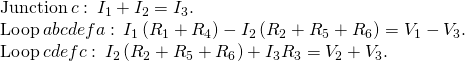 \begin{array}{c}\text{Junction}\phantom{\rule{0.2em}{0ex}}c:\phantom{\rule{0.2em}{0ex}}{I}_{1}+{I}_{2}={I}_{3}.\hfill \\ \text{Loop}\phantom{\rule{0.2em}{0ex}}abcdefa:\phantom{\rule{0.2em}{0ex}}{I}_{1}\left({R}_{1}+{R}_{4}\right)-{I}_{2}\left({R}_{2}+{R}_{5}+{R}_{6}\right)={V}_{1}-{V}_{3}.\hfill \\ \text{Loop}\phantom{\rule{0.2em}{0ex}}cdefc:\phantom{\rule{0.2em}{0ex}}{I}_{2}\left({R}_{2}+{R}_{5}+{R}_{6}\right)+{I}_{3}{R}_{3}={V}_{2}+{V}_{3}.\hfill \end{array}