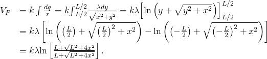 \begin{array}{cc}{V}_{P}\hfill & =k\int \frac{dq}{r}=k{\int }_{\text{−}L\text{/}2}^{L\text{/}2}\frac{\lambda dy}{\sqrt{{x}^{2}+{y}^{2}}}=k\lambda {\left[\text{ln}\left(y+\sqrt{{y}^{2}+{x}^{2}}\right)\right]}_{\text{−}L\text{/}2}^{L\text{/}2}\hfill \\ & =k\lambda \left[\text{ln}\left(\left(\frac{L}{2}\right)+\sqrt{{\left(\frac{L}{2}\right)}^{2}+{x}^{2}}\right)-\text{ln}\left(\left(-\frac{L}{2}\right)+\sqrt{{\left(-\frac{L}{2}\right)}^{2}+{x}^{2}}\right)\right]\hfill \\ & =k\lambda \text{ln}\left[\frac{L+\sqrt{{L}^{2}+4{x}^{2}}}{\text{−}L+\sqrt{{L}^{2}+4{x}^{2}}}\right].\hfill \end{array}