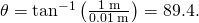 Rendered by QuickLaTeX.com \theta ={\text{tan}}^{-1}\left(\frac{1\phantom{\rule{0.2em}{0ex}}\text{m}}{0.01\phantom{\rule{0.2em}{0ex}}\text{m}}\right)=89.4\text{°}.