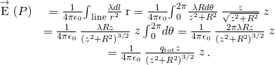 \begin{array}{cc}\stackrel{\to }{\text{E}}\left(P\right)\hfill & =\frac{1}{4\pi {\epsilon }_{0}}{\int }_{\text{line}}\frac{\lambda dl}{{r}^{2}}\stackrel{^}{\text{r}}=\frac{1}{4\pi {\epsilon }_{0}}{\int }_{0}^{2\pi }\frac{\lambda Rd\theta }{{z}^{2}+{R}^{2}}\phantom{\rule{0.2em}{0ex}}\frac{z}{\sqrt{{z}^{2}+{R}^{2}}}\stackrel{^}{z}\hfill \\ & =\frac{1}{4\pi {\epsilon }_{0}}\phantom{\rule{0.2em}{0ex}}\frac{\lambda Rz}{{\left({z}^{2}+{R}^{2}\right)}^{3\text{/}2}}\stackrel{^}{z}{\int }_{0}^{2\pi }d\theta =\frac{1}{4\pi {\epsilon }_{0}}\phantom{\rule{0.2em}{0ex}}\frac{2\pi \lambda Rz}{{\left({z}^{2}+{R}^{2}\right)}^{3\text{/}2}}\stackrel{^}{z}\hfill \\ & =\frac{1}{4\pi {\epsilon }_{0}}\phantom{\rule{0.2em}{0ex}}\frac{{q}_{\text{tot}}z}{{\left({z}^{2}+{R}^{2}\right)}^{3\text{/}2}}\stackrel{^}{z}.\hfill \end{array}