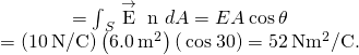 \begin{array}{cc}\text{Φ}\hfill & ={\int }_{S}\stackrel{\to }{\text{E}}·\stackrel{^}{\text{n}}\phantom{\rule{0.2em}{0ex}}dA=EA\phantom{\rule{0.2em}{0ex}}\text{cos}\phantom{\rule{0.2em}{0ex}}\theta \hfill \\ & =\left(10\phantom{\rule{0.2em}{0ex}}\text{N/C}\right)\left(6.0\phantom{\rule{0.2em}{0ex}}{\text{m}}^{2}\right)\left(\phantom{\rule{0.2em}{0ex}}\text{cos}\phantom{\rule{0.2em}{0ex}}30\text{°}\right)=52\phantom{\rule{0.2em}{0ex}}\text{N}·{\text{m}}^{2}\text{/C}\text{.}\hfill \end{array}