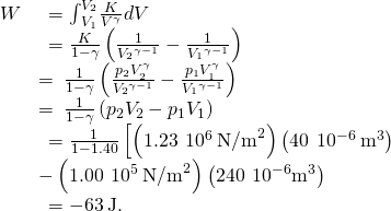 \begin{array}{cc}\hfill W& \phantom{\rule{0.2em}{0ex}}={\int }_{{V}_{1}}^{{V}_{2}}\frac{K}{{V}^{\gamma }}dV\hfill \\ & \phantom{\rule{0.2em}{0ex}}=\frac{K}{1-\gamma }\left(\frac{1}{{V}_{2}{}^{\gamma -1}}-\frac{1}{{V}_{1}{}^{\gamma -1}}\right)\hfill \\ & =\phantom{\rule{0.2em}{0ex}}\frac{1}{1-\gamma }\left(\frac{{p}_{2}{V}_{2}^{\gamma }}{{V}_{2}{}^{\gamma -1}}-\frac{{p}_{1}{V}_{1}^{\gamma }}{{V}_{1}{}^{\gamma -1}}\right)\hfill \\ & =\phantom{\rule{0.2em}{0ex}}\frac{1}{1-\gamma }\left({p}_{2}{V}_{2}-{p}_{1}{V}_{1}\right)\hfill \\ & \phantom{\rule{0.2em}{0ex}}=\frac{1}{1-1.40}\left[\left(1.23\phantom{\rule{0.2em}{0ex}}×\phantom{\rule{0.2em}{0ex}}{10}^{6}\phantom{\rule{0.2em}{0ex}}{\text{N/m}}^{2}\right)\left(40\phantom{\rule{0.2em}{0ex}}×\phantom{\rule{0.2em}{0ex}}{10}^{-6}\phantom{\rule{0.2em}{0ex}}{\text{m}}^{3}\right)\hfill \\ & -\left(1.00\phantom{\rule{0.2em}{0ex}}×\phantom{\rule{0.2em}{0ex}}{10}^{5}\phantom{\rule{0.2em}{0ex}}{\text{N/m}}^{2}\right)\left(240\phantom{\rule{0.2em}{0ex}}×\phantom{\rule{0.2em}{0ex}}{10}^{-6}{\text{m}}^{3}\right)\right]\hfill \\ & \phantom{\rule{0.2em}{0ex}}=-63\phantom{\rule{0.2em}{0ex}}\text{J}\text{.}\hfill \end{array}