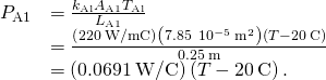\begin{array}{cc}\hfill {P}_{\text{A1}}& =\frac{{k}_{\text{Al}}{A}_{\text{A1}}\text{Δ}{T}_{\text{Al}}}{{L}_{\text{A1}}}\hfill \\ & =\frac{\left(220\phantom{\rule{0.2em}{0ex}}\text{W/m}·\text{°}\text{C}\right)\left(7.85\phantom{\rule{0.2em}{0ex}}×\phantom{\rule{0.2em}{0ex}}{10}^{-5}\phantom{\rule{0.2em}{0ex}}{\text{m}}^{2}\right)\left(T-20\phantom{\rule{0.2em}{0ex}}\text{°}\text{C}\right)}{0.25\phantom{\rule{0.2em}{0ex}}\text{m}}\hfill \\ & =\left(0.0691\phantom{\rule{0.2em}{0ex}}\text{W/}\text{°}\text{C}\right)\left(T-20\phantom{\rule{0.2em}{0ex}}\text{°}\text{C}\right).\hfill \end{array}