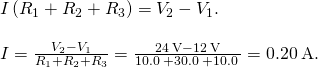 \begin{array}{c}I\left({R}_{1}+{R}_{2}+{R}_{3}\right)={V}_{2}-{V}_{1}.\hfill \\ \\ I=\frac{{V}_{2}-{V}_{1}}{{R}_{1}+{R}_{2}+{R}_{3}}=\frac{24\phantom{\rule{0.2em}{0ex}}\text{V}-12\phantom{\rule{0.2em}{0ex}}\text{V}}{10.0\phantom{\rule{0.2em}{0ex}}\text{Ω}+30.0\phantom{\rule{0.2em}{0ex}}\text{Ω}+10.0\phantom{\rule{0.2em}{0ex}}\text{Ω}}=0.20\phantom{\rule{0.2em}{0ex}}\text{A}.\hfill \end{array}