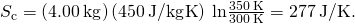 Rendered by QuickLaTeX.com \text{Δ}{S}_{\text{c}}=\left(4.00\phantom{\rule{0.2em}{0ex}}\text{kg}\right)\left(450\phantom{\rule{0.2em}{0ex}}\text{J/kg}·\text{K}\right)\phantom{\rule{0.2em}{0ex}}\text{ln}\frac{350\phantom{\rule{0.2em}{0ex}}\text{K}}{300\phantom{\rule{0.2em}{0ex}}\text{K}}=277\phantom{\rule{0.2em}{0ex}}\text{J/K}.