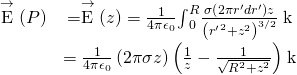 \begin{array}{cc}\hfill \stackrel{\to }{\text{E}}\left(P\right)& =\stackrel{\to }{\text{E}}\left(z\right)=\frac{1}{4\pi {\epsilon }_{0}}{\int }_{0}^{R}\frac{\sigma \left(2\pi {r}^{\prime }d{r}^{\prime }\right)z}{{\left({{r}^{\prime }}^{2}+{z}^{2}\right)}^{3\text{/}2}}\stackrel{^}{\text{k}}\hfill \\ & =\frac{1}{4\pi {\epsilon }_{0}}\left(2\pi \sigma z\right)\left(\frac{1}{z}-\frac{1}{\sqrt{{R}^{2}+{z}^{2}}}\right)\stackrel{^}{\text{k}}\hfill \end{array}