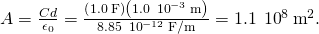 A=\frac{Cd}{{\epsilon }_{0}}=\frac{\left(1.0\phantom{\rule{0.2em}{0ex}}\text{F}\right)\left(1.0\phantom{\rule{0.2em}{0ex}}×\phantom{\rule{0.2em}{0ex}}{10}^{-3}\phantom{\rule{0.2em}{0ex}}\text{m}\right)}{8.85\phantom{\rule{0.2em}{0ex}}×\phantom{\rule{0.2em}{0ex}}{10}^{-12}\phantom{\rule{0.2em}{0ex}}\text{F}\text{/}\text{m}}=1.1\phantom{\rule{0.2em}{0ex}}×\phantom{\rule{0.2em}{0ex}}{10}^{8}\phantom{\rule{0.2em}{0ex}}{\text{m}}^{2}.