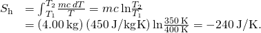 Rendered by QuickLaTeX.com \begin{array}{cc}\text{Δ}{S}_{\text{h}}\hfill & ={\int }_{{T}_{1}}^{{T}_{2}}\frac{mc\phantom{\rule{0.2em}{0ex}}dT}{T}=mc\phantom{\rule{0.2em}{0ex}}\text{ln}\frac{{T}_{2}}{{T}_{1}}\hfill \\ & =\left(4.00\phantom{\rule{0.2em}{0ex}}\text{kg}\right)\left(450\phantom{\rule{0.2em}{0ex}}\text{J/kg}·\text{K}\right)\text{ln}\frac{350\phantom{\rule{0.2em}{0ex}}\text{K}}{400\phantom{\rule{0.2em}{0ex}}\text{K}}=-240\phantom{\rule{0.2em}{0ex}}\text{J/K}.\hfill \end{array}