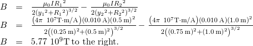 \begin{array}{ccc}\hfill B& =\hfill & \frac{{\mu }_{0}I{R}_{1}{}^{2}}{2{\left({y}_{1}{}^{2}+{R}_{1}{}^{2}\right)}^{3\text{/}2}}-\phantom{\rule{0.05em}{0ex}}\frac{{\mu }_{0}I{R}_{2}{}^{2}}{2{\left({y}_{2}{}^{2}+{R}_{2}{}^{2}\right)}^{3\text{/}2}}\hfill \\ \hfill B& =\hfill & \frac{\left(4\pi \phantom{\rule{0.2em}{0ex}}×\phantom{\rule{0.2em}{0ex}}{10}^{\text{−7}}\text{T}\cdot \text{m/A}\right)\left(0.010\phantom{\rule{0.2em}{0ex}}\text{A}\right){\left(0.5\phantom{\rule{0.2em}{0ex}}\text{m}\right)}^{2}}{2{\left({\left(0.25\phantom{\rule{0.2em}{0ex}}\text{m}\right)}^{2}+{\left(0.5\phantom{\rule{0.2em}{0ex}}\text{m}\right)}^{2}\right)}^{3\text{/}2}}-\phantom{\rule{0.05em}{0ex}}\frac{\left(4\pi \phantom{\rule{0.2em}{0ex}}×\phantom{\rule{0.2em}{0ex}}{10}^{\text{−7}}\text{T}\cdot \text{m/A}\right)\left(0.010\phantom{\rule{0.2em}{0ex}}\text{A}\right){\left(1.0\phantom{\rule{0.2em}{0ex}}\text{m}\right)}^{2}}{2{\left({\left(0.75\phantom{\rule{0.2em}{0ex}}\text{m}\right)}^{2}+{\left(1.0\phantom{\rule{0.2em}{0ex}}\text{m}\right)}^{2}\right)}^{3\text{/}2}}\hfill \\ \hfill B& =\hfill & 5.77\phantom{\rule{0.2em}{0ex}}×\phantom{\rule{0.2em}{0ex}}{10}^{\text{−9}}\text{T}\phantom{\rule{0.2em}{0ex}}\text{to the right}.\hfill \end{array}