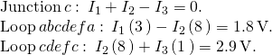 \begin{array}{c}\text{Junction}\phantom{\rule{0.2em}{0ex}}c:\phantom{\rule{0.2em}{0ex}}{I}_{1}+{I}_{2}-{I}_{3}=0.\hfill \\ \text{Loop}\phantom{\rule{0.2em}{0ex}}abcdefa:\phantom{\rule{0.2em}{0ex}}{I}_{1}\left(3\phantom{\rule{0.2em}{0ex}}\text{Ω}\right)-{I}_{2}\left(8\phantom{\rule{0.2em}{0ex}}\text{Ω}\right)=\text{−}1.8\phantom{\rule{0.2em}{0ex}}\text{V}.\hfill \\ \text{Loop}\phantom{\rule{0.2em}{0ex}}cdefc:\phantom{\rule{0.2em}{0ex}}{I}_{2}\left(8\phantom{\rule{0.2em}{0ex}}\text{Ω}\right)+{I}_{3}\left(1\phantom{\rule{0.2em}{0ex}}\text{Ω}\right)=2.9\phantom{\rule{0.2em}{0ex}}\text{V}.\hfill \end{array}