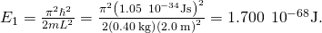 Rendered by QuickLaTeX.com {E}_{1}=\frac{{\pi }^{2}{\hslash }^{2}}{2m{L}^{2}}=\frac{{\pi }^{2}{\left(1.05\phantom{\rule{0.2em}{0ex}}×\phantom{\rule{0.2em}{0ex}}{10}^{-34}\text{J}·\text{s}\right)}^{2}}{2\left(0.40\phantom{\rule{0.2em}{0ex}}\text{kg}\right){\left(2.0\phantom{\rule{0.2em}{0ex}}\text{m}\right)}^{2}}=1.700\phantom{\rule{0.2em}{0ex}}×\phantom{\rule{0.2em}{0ex}}{10}^{-68}\text{J}.