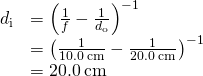 \begin{array}{cc}\hfill {d}_{\text{i}}& ={\left(\frac{1}{f}-\frac{1}{{d}_{\text{o}}}\right)}^{-1}\hfill \\ & ={\left(\frac{1}{10.0\phantom{\rule{0.2em}{0ex}}\text{cm}}-\frac{1}{20.0\phantom{\rule{0.2em}{0ex}}\text{cm}}\right)}^{-1}\hfill \\ & =20.0\phantom{\rule{0.2em}{0ex}}\text{cm}\hfill \end{array}