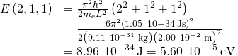 \begin{array}{cc}E\left(2,1,1\right)\hfill & =\frac{{\pi }^{2}{h}^{2}}{2{m}_{\text{e}}{L}^{2}}\left({2}^{2}+{1}^{2}+{1}^{2}\right)\hfill \\ & =\frac{6{\pi }^{2}{\left(1.05\phantom{\rule{0.2em}{0ex}}×\phantom{\rule{0.2em}{0ex}}10-34\phantom{\rule{0.2em}{0ex}}\text{J}·\text{s}\right)}^{2}}{2\left(9.11\phantom{\rule{0.2em}{0ex}}×\phantom{\rule{0.2em}{0ex}}{10}^{-31}\phantom{\rule{0.2em}{0ex}}\text{kg}\right){\left(2.00\phantom{\rule{0.2em}{0ex}}×\phantom{\rule{0.2em}{0ex}}{10}^{-2}\phantom{\rule{0.2em}{0ex}}\text{m}\right)}^{2}}\hfill \\ & =8.96\phantom{\rule{0.2em}{0ex}}×\phantom{\rule{0.2em}{0ex}}{10}^{-34}\phantom{\rule{0.2em}{0ex}}\text{J}=5.60\phantom{\rule{0.2em}{0ex}}×\phantom{\rule{0.2em}{0ex}}{10}^{-15}\phantom{\rule{0.2em}{0ex}}\text{eV}\text{.}\hfill \end{array}