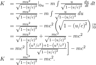 \begin{array}{cc}\hfill K& =\frac{m{u}^{2}}{\sqrt{1-{\left(u\text{/}c\right)}^{2}}}{|}_{0u}^{}-m\int \frac{u}{\sqrt{1-{\left(u\text{/}c\right)}^{2}}}\phantom{\rule{0.2em}{0ex}}\frac{du}{dt}\phantom{\rule{0.2em}{0ex}}dt\hfill \\ & =\frac{m{u}^{2}}{\sqrt{1-{\left(u\text{/}c\right)}^{2}}}-m\int \frac{u}{\sqrt{1-{\left(u\text{/}c\right)}^{2}}}\phantom{\rule{0.2em}{0ex}}du\hfill \\ & =\frac{m{u}^{2}}{\sqrt{1-{\left(u\text{/}c\right)}^{2}}}-m{c}^{2}\left(\sqrt{1-{\left(u\text{/}c\right)}^{2}}\right){|}_{0}^{u}\hfill \\ & =\frac{m{u}^{2}}{\sqrt{1-{\left(u\text{/}c\right)}^{2}}}+\frac{m{c}^{2}}{\sqrt{1-{\left(u\text{/}c\right)}^{2}}}-m{c}^{2}\hfill \\ & =m{c}^{2}\left[\frac{\left({u}^{2}\text{/}{c}^{2}\right)+1-\left({u}^{2}\text{/}{c}^{2}\right)}{\sqrt{1-{\left(u\text{/}c\right)}^{2}}}\right]-m{c}^{2}\hfill \\ \hfill K& =\frac{m{c}^{2}}{\sqrt{1-{\left(u\text{/}c\right)}^{2}}}-m{c}^{2}.\hfill \end{array}