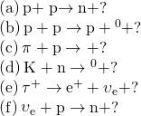 \begin{array}{c}\text{(a)}\phantom{\rule{0.2em}{0ex}}\text{p}+\stackrel{\text{−}}{\text{p}}\to \text{n}+?\hfill \\ \text{(b)}\phantom{\rule{0.2em}{0ex}}\text{p}+\text{p}\to \text{p}+{\text{Λ}}^{0}+?\hfill \\ \text{(c)}\phantom{\rule{0.2em}{0ex}}{\pi }^{\text{ࢤ}}+\text{p}\to {\text{Σ}}^{\text{−}}+?\hfill \\ \text{(d)}\phantom{\rule{0.2em}{0ex}}{\text{K}}^{\text{−}}+\text{n}\to {\text{Λ}}^{0}+?\hfill \\ \text{(e)}\phantom{\rule{0.2em}{0ex}}{\tau }^{+}\to {\text{e}}^{+}+{\upsilon }_{\text{e}}+?\hfill \\ \text{(f)}\phantom{\rule{0.2em}{0ex}}{\stackrel{\text{−}}{\upsilon }}_{\text{e}}+\text{p}\to \text{n}+?\hfill \end{array}