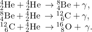 \begin{array}{c}{}_{2}^{4}\text{He}+{}_{2}^{4}\text{H}\text{e}\phantom{\rule{0.2em}{0ex}}\to {}_{4}^{8}\text{Be}+\gamma ,\hfill \\ {}_{4}^{8}\text{Be}+{}_{2}^{4}\text{H}\text{e}\phantom{\rule{0.2em}{0ex}}\to {}_{\phantom{\rule{0.5em}{0ex}}6}^{12}\text{C}\phantom{\rule{0.2em}{0ex}}\text{+}\phantom{\rule{0.2em}{0ex}}\gamma ,\hfill \\ {}_{\phantom{\rule{0.5em}{0ex}}6}^{12}\text{C}\phantom{\rule{0.2em}{0ex}}\text{+}\phantom{\rule{0.2em}{0ex}}{}_{2}^{4}\text{H}\text{e}\phantom{\rule{0.2em}{0ex}}\to {}_{\phantom{\rule{0.5em}{0ex}}8}^{16}\text{O}+\phantom{\rule{0.2em}{0ex}}\gamma .\hfill \end{array}