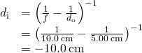 \begin{array}{cc}\hfill {d}_{\text{i}}& ={\left(\frac{1}{f}-\frac{1}{{d}_{\text{o}}}\right)}^{-1}\hfill \\ & ={\left(\frac{1}{10.0\phantom{\rule{0.2em}{0ex}}\text{cm}}-\frac{1}{5.00\phantom{\rule{0.2em}{0ex}}\text{cm}}\right)}^{-1}\hfill \\ & =-10.0\phantom{\rule{0.2em}{0ex}}\text{cm}\hfill \end{array}