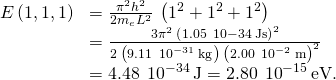 \begin{array}{cc}E\left(1,1,1\right)\hfill & =\frac{{\pi }^{2}{h}^{2}}{2{m}_{e}{L}^{2}}\phantom{\rule{0.2em}{0ex}}\left({1}^{2}+{1}^{2}+{1}^{2}\right)\hfill \\ & =\frac{3{\pi }^{2}\phantom{\rule{0.2em}{0ex}}{\left(1.05\phantom{\rule{0.2em}{0ex}}×\phantom{\rule{0.2em}{0ex}}10-34\phantom{\rule{0.2em}{0ex}}\text{J}·\text{s}\right)}^{2}}{2\phantom{\rule{0.2em}{0ex}}\left(9.11\phantom{\rule{0.2em}{0ex}}×\phantom{\rule{0.2em}{0ex}}{10}^{-31}\phantom{\rule{0.2em}{0ex}}\text{kg}\right)\phantom{\rule{0.2em}{0ex}}{\left(2.00\phantom{\rule{0.2em}{0ex}}×\phantom{\rule{0.2em}{0ex}}{10}^{-2}\phantom{\rule{0.2em}{0ex}}\text{m}\right)}^{2}}\hfill \\ & =4.48\phantom{\rule{0.2em}{0ex}}×\phantom{\rule{0.2em}{0ex}}{10}^{-34}\phantom{\rule{0.2em}{0ex}}\text{J}=2.80\phantom{\rule{0.2em}{0ex}}×\phantom{\rule{0.2em}{0ex}}{10}^{-15}\phantom{\rule{0.2em}{0ex}}\text{eV}\text{.}\hfill \end{array}