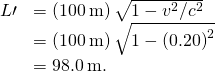 \begin{array}{cc}\hfill L\prime & =\left(100\phantom{\rule{0.2em}{0ex}}\text{m}\right)\sqrt{1-{v}^{2}\text{/}{c}^{2}}\hfill \\ & =\left(100\phantom{\rule{0.2em}{0ex}}\text{m}\right)\sqrt{1-{\left(0.20\right)}^{2}}\hfill \\ & =98.0\phantom{\rule{0.2em}{0ex}}\text{m.}\hfill \end{array}