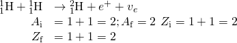 \begin{array}{cc}\hfill {}_{1}^{1}\text{H}+{}_{1}^{1}\text{H}& \to {}_{1}^{2}\text{H}+{e}^{+}+{v}_{e}\hfill \\ \hfill {A}_{\text{i}}& =1+1=2;{A}_{\text{f}}=2\phantom{\rule{0.2em}{0ex}}\text{}\phantom{\rule{0.2em}{0ex}}{Z}_{\text{i}}=1+1=2\hfill \\ \hfill {Z}_{\text{f}}& =1+1=2\phantom{\rule{0.2em}{0ex}}\text{}\phantom{\rule{0.2em}{0ex}}\hfill \end{array}