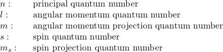 \begin{array}{ccc}n:\hfill & & \text{principal quantum number}\hfill \\ l:\hfill & & \text{angular momentum quantum number}\hfill \\ m:\hfill & & \text{angular momentum projection quantum number}\hfill \\ s:\hfill & & \text{spin quantum number}\hfill \\ {m}_{s}:\hfill & & \text{spin projection quantum number}\hfill \end{array}