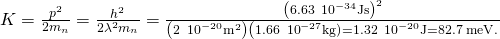 Rendered by QuickLaTeX.com K=\frac{{p}^{2}}{2{m}_{n}}=\frac{{h}^{2}}{2{\lambda }^{2}{m}_{n}}=\frac{{\left(6.63\phantom{\rule{0.2em}{0ex}}×\phantom{\rule{0.2em}{0ex}}{10}^{-34}\text{J}·\text{s}\right)}^{2}}{\left(2\phantom{\rule{0.2em}{0ex}}×\phantom{\rule{0.2em}{0ex}}{10}^{-20}{\text{m}}^{2}\right)\left(1.66\phantom{\rule{0.2em}{0ex}}×\phantom{\rule{0.2em}{0ex}}{10}^{-27}\text{kg)}}=1.32\phantom{\rule{0.2em}{0ex}}×\phantom{\rule{0.2em}{0ex}}{10}^{-20}\text{J}=82.7\phantom{\rule{0.2em}{0ex}}\text{meV}.
