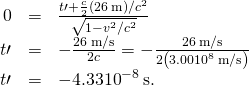 \begin{array}{ccc}\hfill 0& =\hfill & \frac{\text{Δ}t\prime +\frac{c}{2}\left(26\phantom{\rule{0.2em}{0ex}}\text{m}\right)\text{/}{c}^{2}}{\sqrt{1-{v}^{2}\text{/}{c}^{2}}}\hfill \\ \hfill \text{Δ}t\prime & =\hfill & -\frac{26\phantom{\rule{0.2em}{0ex}}\text{m/s}}{2c}=-\frac{26\phantom{\rule{0.2em}{0ex}}\text{m/s}}{2\left(3.00×{10}^{8}\phantom{\rule{0.2em}{0ex}}\text{m/s}\right)}\hfill \\ \hfill \text{Δ}t\prime & =\hfill & -4.33×{10}^{-8}\phantom{\rule{0.2em}{0ex}}\text{s.}\hfill \end{array}